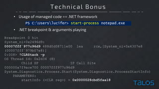 Technical Bonus
• Usage of managed code == .NET framework
Breakpoint 0 hit
System_ni+0x2496d9:
00007fff`977c96d9 488d0d08711e00 lea rcx,[System_ni+0x4307e8
(00007fff`979b07e8)]
0:008> !CLRStack -p
OS Thread Id: 0x2d34 (8)
Child SP IP Call Site
000000a7f9ace700 00007fff977c96d9
System.Diagnostics.Process.Start(System.Diagnostics.ProcessStartInfo)
PARAMETERS:
startInfo (<CLR reg>) = 0x0000028cbd5faa18
• .NET breakpoint & arguments playing
 