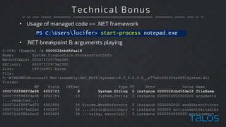 Technical Bonus
• Usage of managed code == .NET framework
0:008> !DumpObj /d 0000028cbd5faa18
Name: System.Diagnostics.ProcessStartInfo
MethodTable: 00007fff979ae380
EEClass: 00007fff975e29f0
Size: 144(0x90) bytes
File:
C:WINDOWSMicrosoft.NetassemblyGAC_MSILSystemv4.0_4.0.0.0__b77a5c561934e089System.dll
Fields:
MT Field Offset Type VT Attr Value Name
00007fff9897de98 40027f3 8 System.String 0 instance 0000028cbd5fde18 fileName
00007fff9897de98 40027f4 10 System.String 0 instance 0000000000000000 arguments
[...redacted...]
00007fff9897ad70 4002806 58 System.WeakReference 0 instance 0000000000 weakParentProces
00007fff979af0a0 4002807 60 ....StringDictionary 0 instance 000000 environmentVariables
00007fff982e5ec0 4002808 68 ...tring, mscorlib]] 0 instance 0000000000000 environment
• .NET breakpoint & arguments playing
 