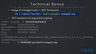 Technical Bonus
• Usage of managed code == .NET framework
0:008> !DumpObj /d 0000028cbd5fde18
Name: System.String
MethodTable: 00007fff9897de98
EEClass: 00007fff982d35f0
Size: 88(0x58) bytes
File:
C:WINDOWSMicrosoft.NetassemblyGAC_64mscorlibv4.0_4.0.0.0__b77a5c56
1934e089mscorlib.dll
String: C:WINDOWSsystem32notepad.exe
• .NET breakpoint & arguments playing
 