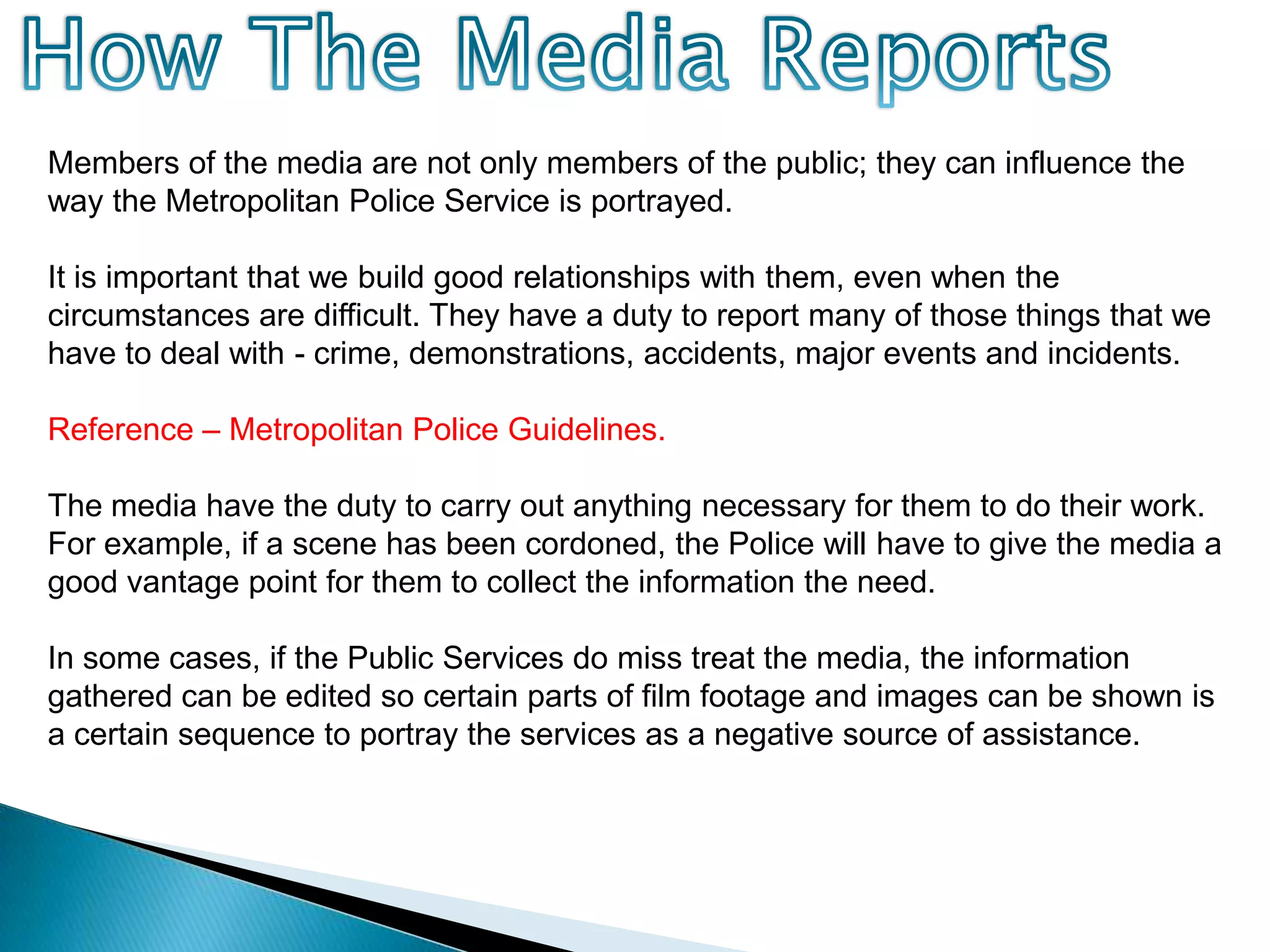 How The Media ReportsMembers of the media are not only members of the public; they can influence the way the Metropolitan Police Service is portrayed.It is important that we build good relationships with them, even when the circumstances are difficult. They have a duty to report many of those things that we have to deal with - crime, demonstrations, accidents, major events and incidents. Reference – Metropolitan Police Guidelines.The media have the duty to carry out anything necessary for them to do their work. For example, if a scene has been cordoned, the Police will have to give the media a good vantage point for them to collect the information the need.In some cases, if the Public Services do miss treat the media, the information gathered can be edited so certain parts of film footage and images can be shown is a certain sequence to portray the services as a negative source of assistance.