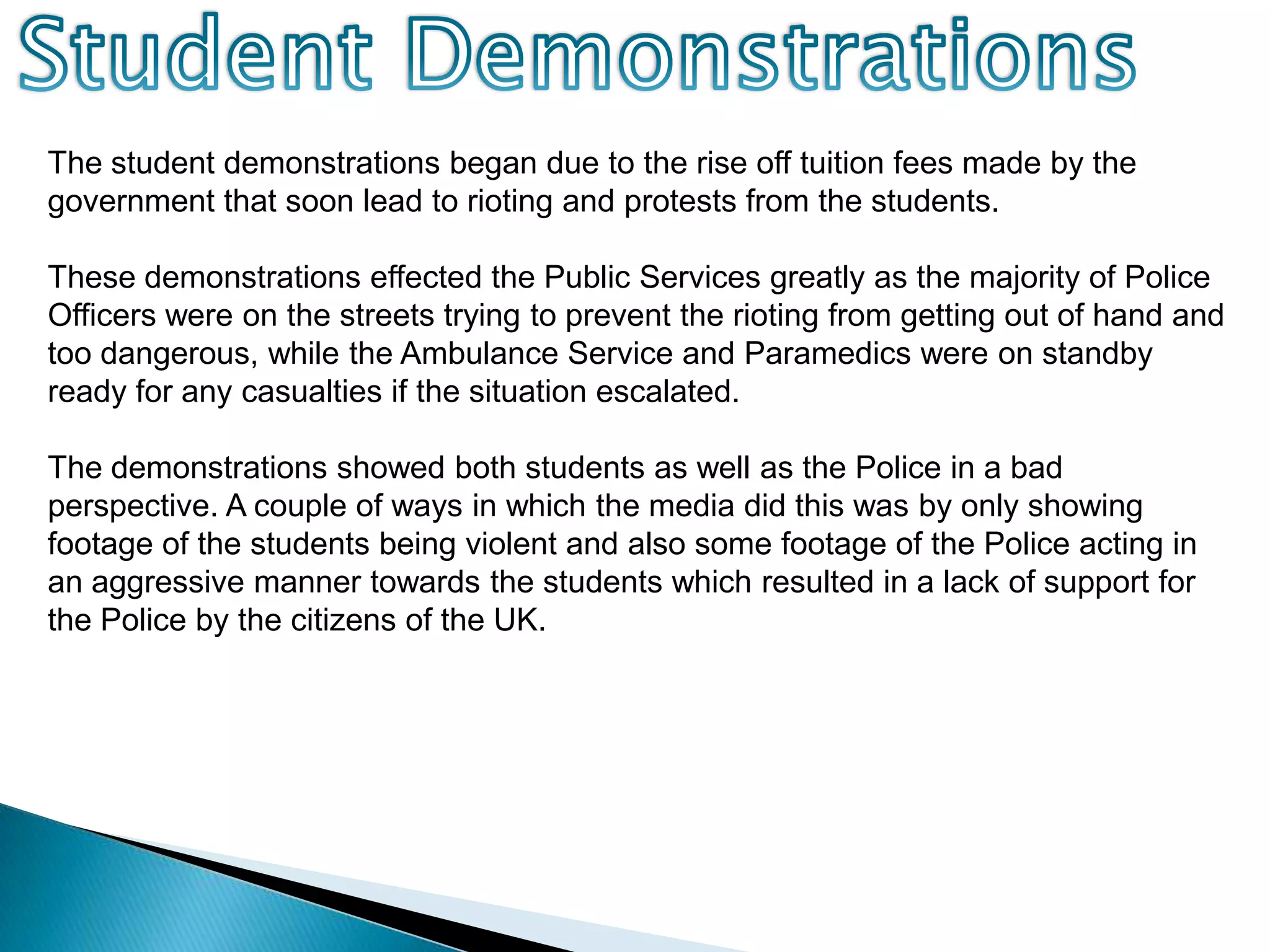 Student DemonstrationsThe student demonstrations began due to the rise off tuition fees made by the government that soon lead to rioting and protests from the students.These demonstrations effected the Public Services greatly as the majority of Police Officers were on the streets trying to prevent the rioting from getting out of hand and too dangerous, while the Ambulance Service and Paramedics were on standby ready for any casualties if the situation escalated.The demonstrations showed both students as well as the Police in a bad perspective. A couple of ways in which the media did this was by only showing footage of the students being violent and also some footage of the Police acting in an aggressive manner towards the students which resulted in a lack of support for the Police by the citizens of the UK.