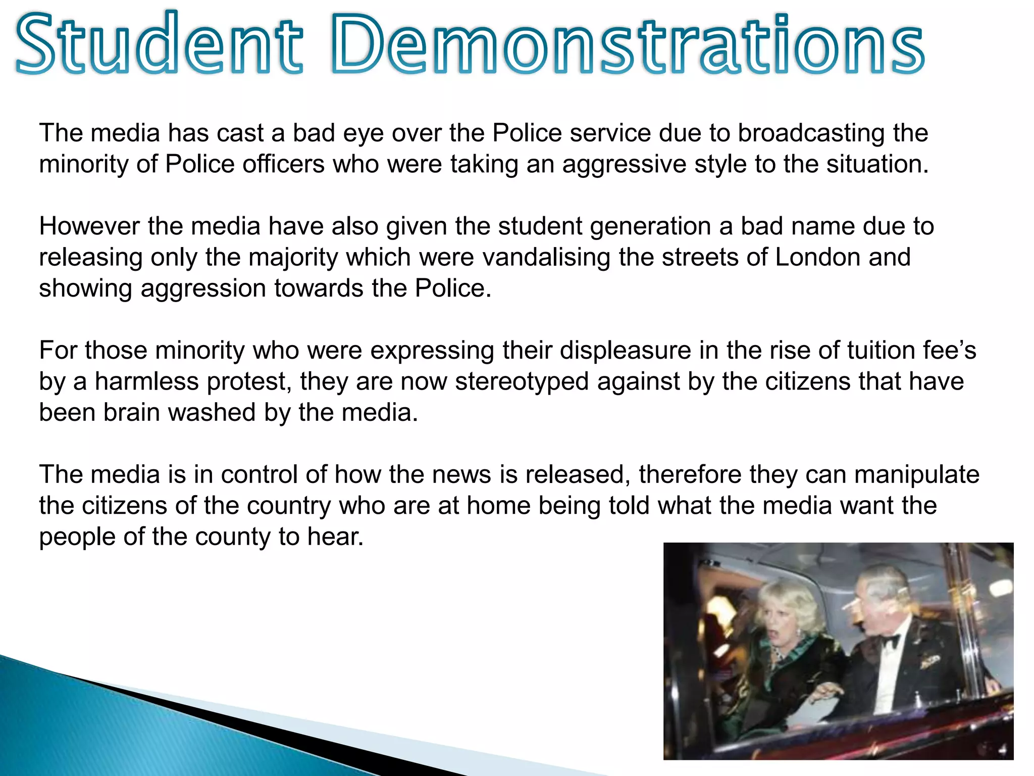 Student DemonstrationsThe media has cast a bad eye over the Police service due to broadcasting the minority of Police officers who were taking an aggressive style to the situation.However the media have also given the student generation a bad name due to releasing only the majority which were vandalising the streets of London and showing aggression towards the Police. For those minority who were expressing their displeasure in the rise of tuition fee’s by a harmless protest, they are now stereotyped against by the citizens that have been brain washed by the media.The media is in control of how the news is released, therefore they can manipulate the citizens of the country who are at home being told what the media want the people of the county to hear.