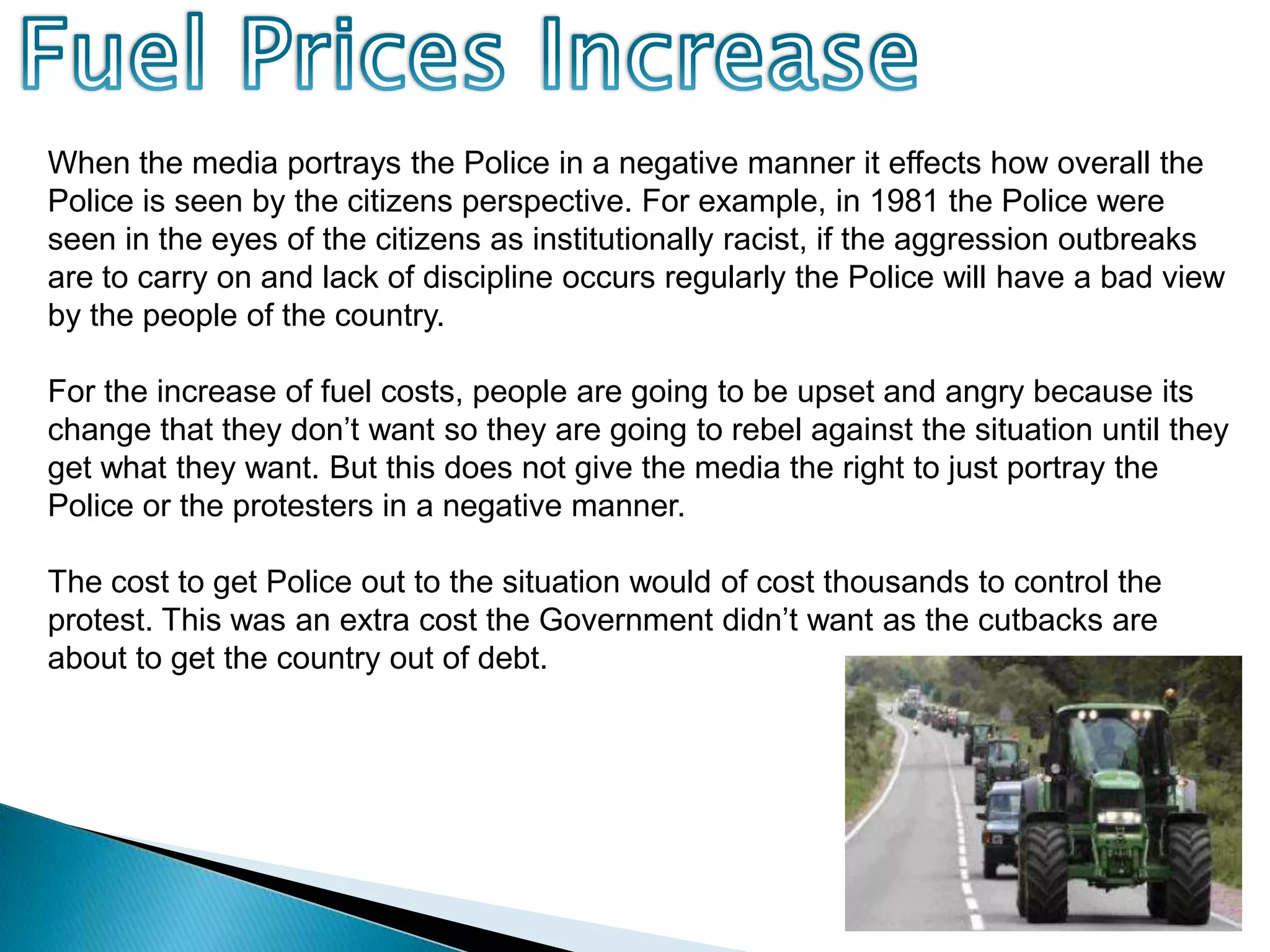 Fuel Prices IncreaseWhen the media portrays the Police in a negative manner it effects how overall the Police is seen by the citizens perspective. For example, in 1981 the Police were seen in the eyes of the citizens as institutionally racist, if the aggression outbreaks are to carry on and lack of discipline occurs regularly the Police will have a bad view by the people of the country. For the increase of fuel costs, people are going to be upset and angry because its change that they don’t want so they are going to rebel against the situation until they get what they want. But this does not give the media the right to just portray the Police or the protesters in a negative manner.The cost to get Police out to the situation would of cost thousands to control the protest. This was an extra cost the Government didn’t want as the cutbacks are about to get the country out of debt.