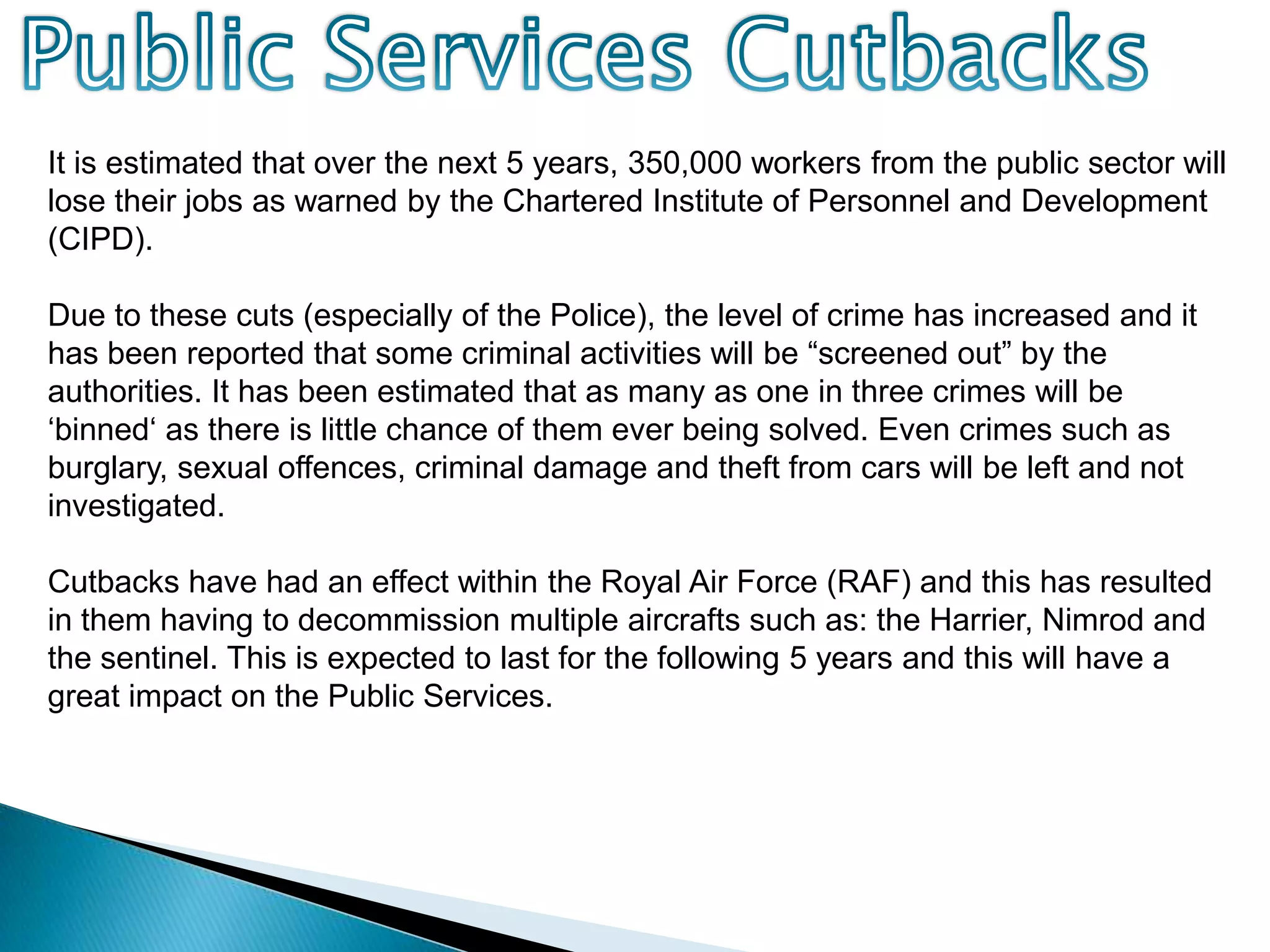 Public Services CutbacksIt is estimated that over the next 5 years, 350,000 workers from the public sector will lose their jobs as warned by the Chartered Institute of Personnel and Development (CIPD).Due to these cuts (especially of the Police), the level of crime has increased and it has been reported that some criminal activities will be “screened out” by the authorities. It has been estimated that as many as one in three crimes will be ‘binned‘ as there is little chance of them ever being solved. Even crimes such as burglary, sexual offences, criminal damage and theft from cars will be left and not investigated.Cutbacks have had an effect within the Royal Air Force (RAF) and this has resulted in them having to decommission multiple aircrafts such as: the Harrier, Nimrod and the sentinel. This is expected to last for the following 5 years and this will have a great impact on the Public Services.