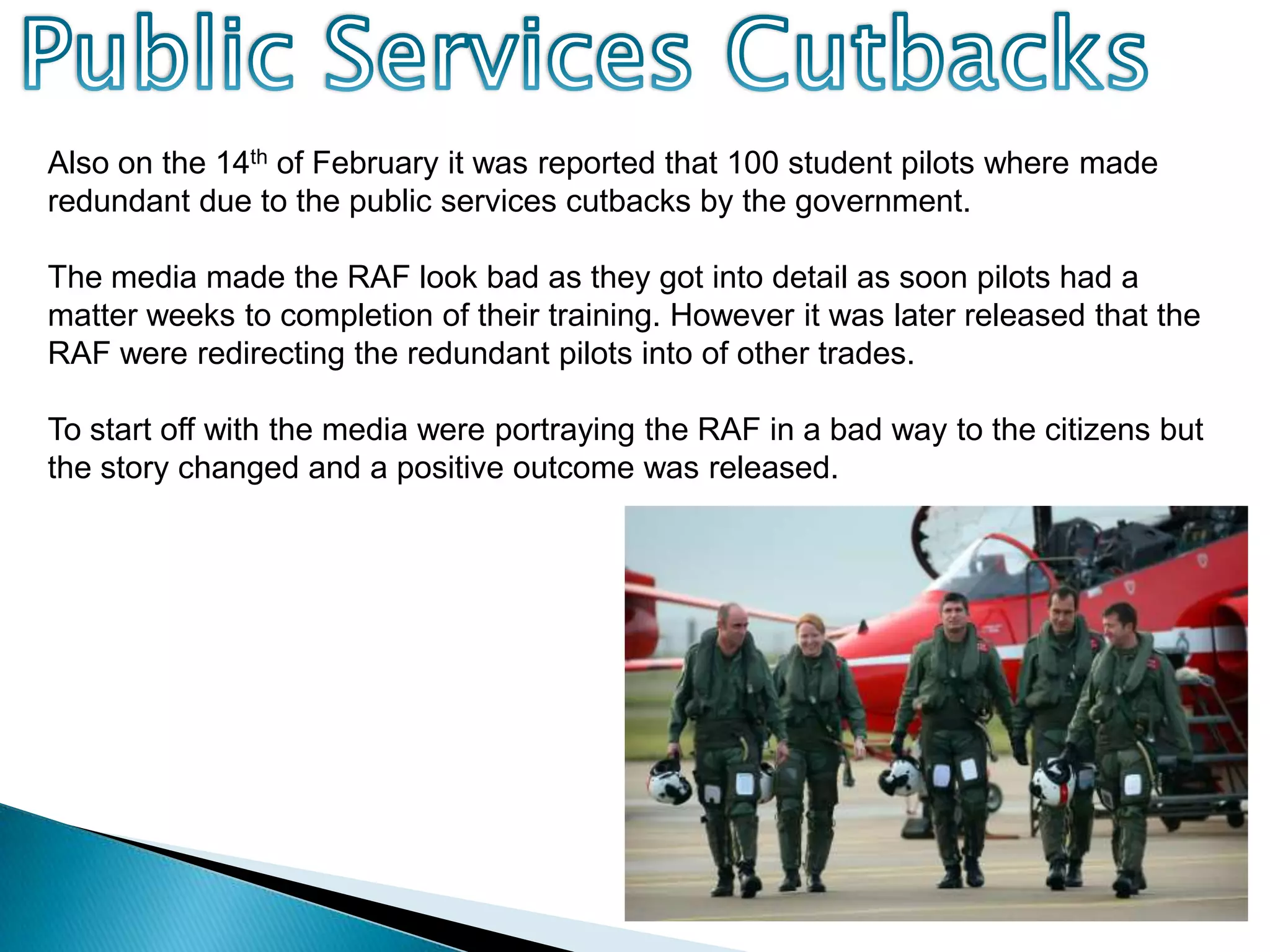 Public Services CutbacksAlso on the 14th of February it was reported that 100 student pilots where made redundant due to the public services cutbacks by the government. The media made the RAF look bad as they got into detail as soon pilots had a matter weeks to completion of their training. However it was later released that the RAF were redirecting the redundant pilots into of other trades.To start off with the media were portraying the RAF in a bad way to the citizens but the story changed and a positive outcome was released.