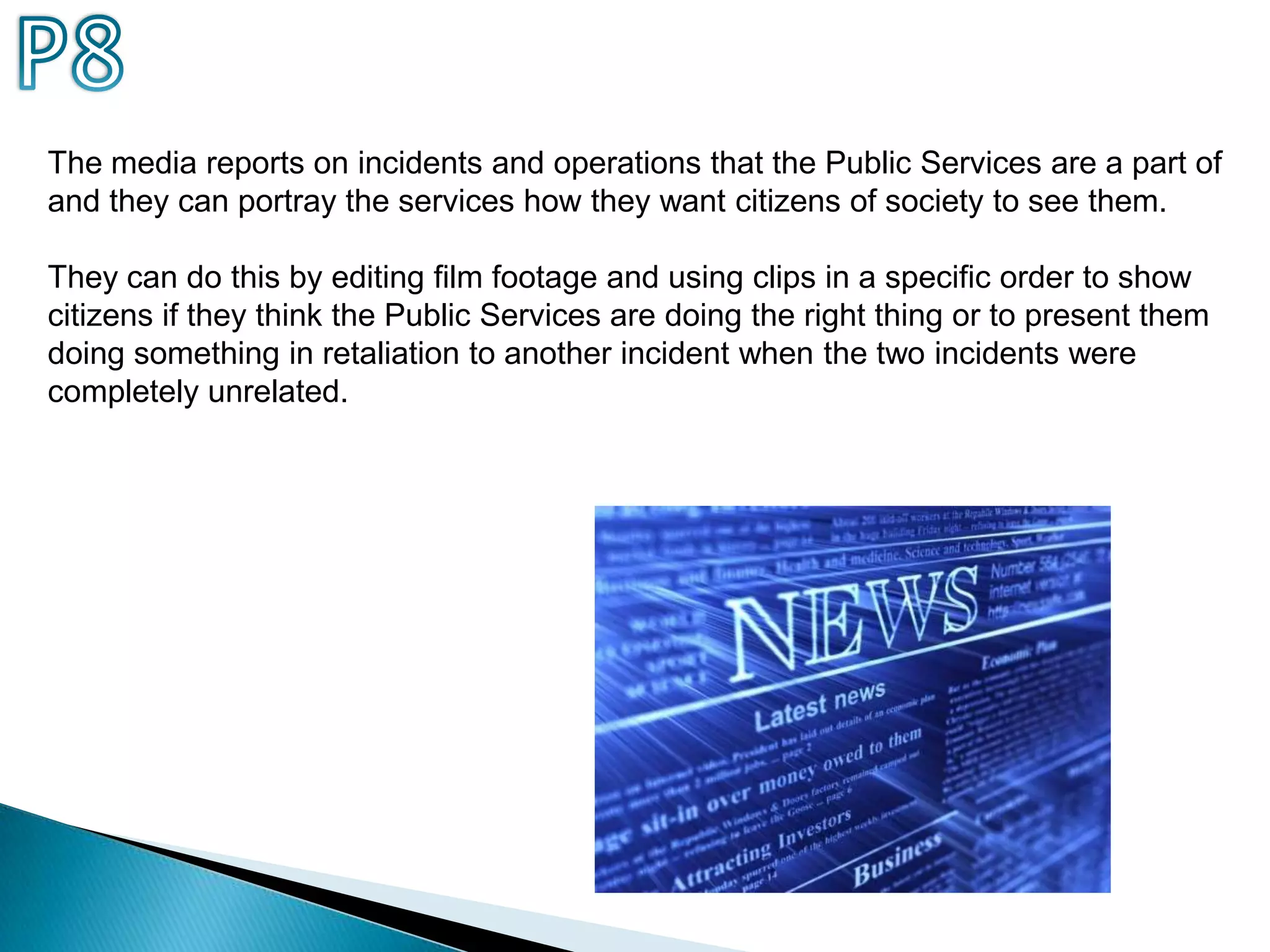 P8The media reports on incidents and operations that the Public Services are a part of and they can portray the services how they want citizens of society to see them.They can do this by editing film footage and using clips in a specific order to show citizens if they think the Public Services are doing the right thing or to present them doing something in retaliation to another incident when the two incidents were completely unrelated.