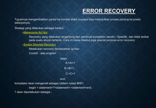 ERROR RECOVERY
Tujuannya mengembalikan parser ke kondisi stabil (supaya bisa melanjutkan proses parsing ke posisi
selanjutnya).
Strategi yang dilakukan sebagai berikut :
–Mekanisme Ad Hoc
Recovery yang dilakukan tergantung dari pembuat kompilator sendiri / Spesifik, dan tidak terikat
pada suatu aturan tertentu. Cara ini biasa disebut juga special purpose error recovery
–Syntax Directed Recovery
Melakukan recovery berdasarkan syntax
Contoh : ada program
begin
A:=A+1
B:=B+1;
C:=C+1
end;
kompilator akan mengenali sebagai (dalam notasi BNF)
begin < statement>?<statement>;<statement>end;
? akan diperlakukan sebagai ;
 
