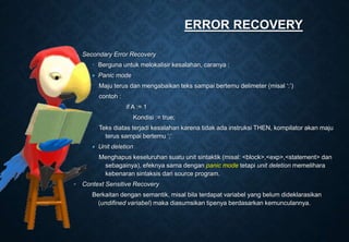◦ Secondary Error Recovery
 Berguna untuk melokalisir kesalahan, caranya :
 Panic mode
Maju terus dan mengabaikan teks sampai bertemu delimeter (misal ‘:’)
contoh :
if A := 1
Kondisi := true;
Teks diatas terjadi kesalahan karena tidak ada instruksi THEN, kompilator akan maju
terus sampai bertemu ‘;’
 Unit deletion
Menghapus keseluruhan suatu unit sintaktik (misal: <block>,<exp>,<statement> dan
sebagainya), efeknya sama dengan panic mode tetapi unit deletion memelihara
kebenaran sintaksis dari source program.
◦ Context Sensitive Recovery
Berkaitan dengan semantik, misal bila terdapat variabel yang belum dideklarasikan
(undifined variabel) maka diasumsikan tipenya berdasarkan kemunculannya.
ERROR RECOVERY
 