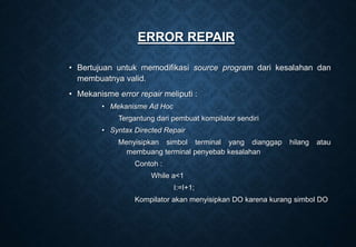 ERROR REPAIR
• Bertujuan untuk memodifikasi source program dari kesalahan dan
membuatnya valid.
• Mekanisme error repair meliputi :
• Mekanisme Ad Hoc
Tergantung dari pembuat kompilator sendiri
• Syntax Directed Repair
Menyisipkan simbol terminal yang dianggap hilang atau
membuang terminal penyebab kesalahan
Contoh :
While a<1
I:=I+1;
Kompilator akan menyisipkan DO karena kurang simbol DO
 