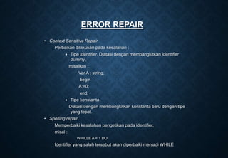 ERROR REPAIR
• Context Sensitive Repair
Perbaikan dilakukan pada kesalahan :
 Tipe identifier. Diatasi dengan membangkitkan identifier
dummy,
misalkan :
Var A : string;
begin
A:=0;
end;
 Tipe konstanta
Diatasi dengan membangkitkan konstanta baru dengan tipe
yang tepat.
• Spelling repair
Memperbaiki kesalahan pengetikan pada identifier,
misal :
WHILLE A = 1 DO
Identifier yang salah tersebut akan diperbaiki menjadi WHILE
 