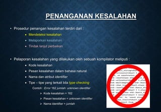 PENANGANAN KESALAHAN
• Prosedur penangan kesalahan terdiri dari :
 Mendeteksi kesalahan
 Melaporkan kesalahan
 Tindak lanjut perbaikan
• Pelaporan kesalahan yang dilakukan oleh sebuah kompilator meliputi :
 Kode kesalahan
 Pesan kesalahan dalam bahasa natural
 Nama dan atribut identifier
 Tipe – tipe yang terkait bila type checking
Contoh : Error 162 jumlah: unknown identifier
 Kode kesalahan = 162
 Pesan kesalahan = unknown identifier
 Nama identifier = jumlah
 