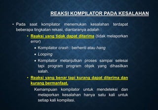 REAKSI KOMPILATOR PADA KESALAHAN
• Pada saat kompilator menemukan kesalahan terdapat
beberapa tingkatan rekasi, diantaranya adalah :
• Reaksi yang tidak dapat diterima (tidak melaporkan
error)
 Kompilator crash : berhenti atau hang
 Looping
 Kompilator melanjutkan proses sampai selesai
tapi program program objek yang dihasilkan
salah.
• Reaksi yang benar tapi kurang dapat diterima dan
kurang bermanfaat.
Kemampuan kompilator untuk mendeteksi dan
melaporkan kesalahan hanya satu kali untuk
setiap kali kompilasi.
 