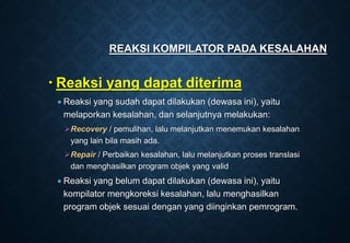  Reaksi yang dapat diterima
 Reaksi yang sudah dapat dilakukan (dewasa ini), yaitu
melaporkan kesalahan, dan selanjutnya melakukan:
Recovery / pemulihan, lalu melanjutkan menemukan kesalahan
yang lain bila masih ada.
Repair / Perbaikan kesalahan, lalu melanjutkan proses translasi
dan menghasilkan program objek yang valid
 Reaksi yang belum dapat dilakukan (dewasa ini), yaitu
kompilator mengkoreksi kesalahan, lalu menghasilkan
program objek sesuai dengan yang diinginkan pemrogram.
REAKSI KOMPILATOR PADA KESALAHAN
 