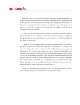 A planificação anual da disciplina consiste numa proposta de operacionalização articula-
da dos conteúdos e dos descritores de desempenho, selecionados a partir do novo Programa
de Português do Ensino Básico, de acordo com o princípio de progressão. Esta proposta de
desenvolvimento articulado das competências específicas tem como objetivo conduzir o
aluno a um «saber fazer» nos domínios da Compreensão do Oral e Expressão Oral, Leitura,
Escrita e Conhecimento da Língua,
Os planos de aula, decorrentes da planificação anual, constituem uma sugestão de execu-
ção temporal do manual em 140 aulas, articulando os diversos recursos que o compõem, e
acompanhando a sua sequência organizativa, surgindo enquanto recurso flexível e adaptável
ao trabalho em sala de aula.
Os planos de aula estão organizados por unidades e, subsequentemente por percursos,
prevendo as competências, os conteúdos, os descritores de desempenho e a avaliação, assim
como as atividades a desenvolver em cada momento letivo. De cada plano, que corresponde a
duas aulas de 45 minutos, constam os diversos recursos utilizados: Manual, Caderno de
Atividades, Guia Gramatical, assim como as referências à Aula Digital e ao Livro de Testes.
Um outro recurso disponível, incluído nos planos de aula consiste nas «Atividades a partir de
imagens», anexas ao Caderno de Apoio ao Professor e incluídas na Aula Digital, que apresen-
tam seis propostas de exploração de nove ilustrações presentes no manual, incluindo a capa.
A partir da projeção, o professor poderá desenvolver uma atividade de leitura, escrita ou orali-
dade, construída por etapas, explorando as ilustrações do livro.
Perante esta proposta de operacionalização aula a aula, o professor tomará decisões,
adaptando a planificação ao contexto educativo onde se encontra inserido.
INTRODUÇÃO
 