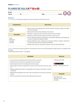 48
PLANOS DE AULA N.OS
59 e 60
Escola: ______________________________________________________________________________________________________________________________________________________________________
Turma: _________________________ N.O
: ________________________ Data: _____________/_____________/_____________ Tempo:
Sumário: Leitura de um excerto do guião da série televisiva Conta-me como foi. Realização do guião de leitura e oralidade: leitura
encenada.
Visualização do excerto da série – Aula Digital.
Competências Descritores
Leitura
Oralidade
Escrita
•Dispor-se física e psicologicamente a escutar, focando a atenção no objeto e nos objeti-
vos da comunicação.
•Distinguir diferentes intencionalidades comunicativas.
•Reproduzir o material ouvido recorrendo a técnicas de reformulação.
•Identificar os diferentes tipos e géneros presentes no discurso oral.
•Assumir diferentes papéis em situações de comunicação, adequando as estratégias dis-
cursivas às funções e aos objetivos visados.
•Explorar diferentes vozes e registos para comunicar vivências, emoções, conhecimen-
tos, pontos de vista, universos no plano do imaginário.
•Redigir textos coerentes, selecionando registos e recursos verbais adequados.
Conteúdos
Gesto
Movimento
Entoação
Narrativa
Atividades Recursos
•Leitura silenciosa do guião da série televisiva Conta-me como foi.
•Divisão da turma em grupos e preparação da leitura encenada.
•Apresentação das leituras encenadas pelos diversos grupos.
•Visualização do vídeo correspondente ao excerto da série televisiva Conta-me como
foi.
•Diálogo mediado pelo professor: comparação entre as leituras encenadas e o excerto
visualizado.
•Realização da atividade de escrita da p. 109: construção de uma narrativa na primeira
pessoa.
•Momento de partilha: leitura dos textos elaborados pelos alunos.
− Manual, pp. 107-109.
Avaliação
Observação direta.
Avaliação do oral – leitura
encenada.
Percurso 2
Textos/Tipologia: Em sequência: guião e excerto de série televisiva, Conta-me como foi.
Unidade: Narrativa 2
Vídeo – Conta-me como foi
 