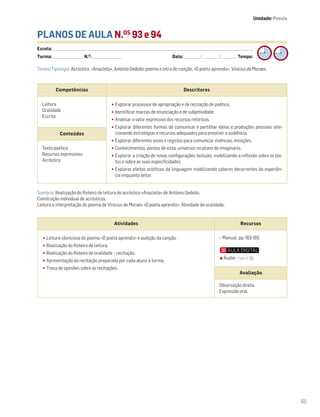 Atividades Recursos
•Leitura silenciosa do poema «O poeta aprendiz» e audição da canção.
•Realização do Roteiro de leitura.
•Realização do Roteiro de oralidade – recitação.
•Apresentação da recitação preparada por cada aluno à turma.
•Troca de opiniões sobre as recitações.
− Manual, pp. 163-165.
Avaliação
Observação direta.
Expressão oral.
65
PLANOS DE AULA N.OS
93 e 94
Escola: ______________________________________________________________________________________________________________________________________________________________________
Turma: _________________________ N.O
: ________________________ Data: _____________/_____________/_____________ Tempo:
Sumário: Realização do Roteiro de leitura do acróstico «Anacleta» de António Gedeão.
Construção individual de acrósticos.
Leitura e interpretação do poema de Vinicius de Moraes «O poeta aprendiz». Atividade de oralidade.
Competências Descritores
Leitura
Oralidade
Escrita
•Explorar processos de apropriação e de recriação de poético.
•Identificar marcas de enunciação e de subjetividade.
•Analisar o valor expressivo dos recursos retóricos.
•Explorar diferentes formas de comunicar e partilhar ideias e produções pessoais sele-
cionando estratégias e recursos adequados para envolver a audiência.
•Explorar diferentes vozes e registos para comunicar vivências, emoções,
•Conhecimentos, pontos de vista, universos no plano do imaginário.
•Explorar a criação de novas configurações textuais, mobilizando a reflexão sobre os tex-
tos e sobre as suas especificidades.
•Explorar efeitos estéticos da linguagem mobilizando saberes decorrentes da experiên-
cia enquanto leitor.
Conteúdos
Texto poético
Recursos expressivos
Acróstico
Textos/Tipologia: Acróstico, «Anacleta», António Gedeão; poema e letra de canção, «O poeta aprendiz», Vinicius de Moraes.
Unidade: Poesia
Áudio • Faixa 11
 