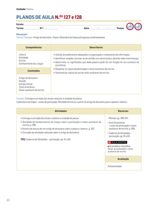 82
PLANOS DE AULA N.OS
127 e 128
Escola: ______________________________________________________________________________________________________________________________________________________________________
Turma: _________________________ N.O
: ________________________ Data: _____________/_____________/_____________ Tempo:
Sumário: Entrega e correção dos testes relativos à unidade da poesia.
Laboratório de língua – sinais de pontuação. Atividade de leitura a partir do artigo de dicionário para a palavra «teatro».
Competências Descritores
Leitura
Oralidade
Escrita
Conhecimento da Língua
•Utilizar procedimentos adequados à organização e tratamento da informação.
•Identificar relações, formais ou de sentido, em vários textos, abrindo redes intertextuais.
•Determinar os significados que dada palavra pode ter em função do seu contexto de
ocorrência.
•Respeitar as regras da pontuação e sinais auxiliares da escrita.
•Sistematizar regras de uso de sinais auxiliares da escrita.
Conteúdos
Artigo de dicionário
Aceção
Campo lexical
Texto dramático
Sinais auxiliares de escrita
Atividades Recursos
•Entrega e correção dos testes relativos à unidade de poesia.
•Atividade de Conhecimento da Língua sobre a pontuação e sinais auxiliares de
escrita, p. 206.
•Roteiro de leitura de um artigo de dicionário sobre a palavra «teatro», p. 207.
•Correção da atividade realizada sobre o artigo de dicionário.
TPC: Caderno de Atividades – pontuação, pp. 61 a 63.
− Manual, pp. 206-207.
− Guia Gramatical:
sinais de pontuação e sinais
auxiliares de escrita, p. 269.
− Caderno de Atividades –
pontuação, pp. 61 a 63.
Avaliação
Autoavaliação.
Percurso 1
Textos/Tipologia: Artigo de dicionário, Teatro, Dicionário da língua portuguesa contemporânea.
Unidade: Teatro
Gramática interativa
Sinais de pontuação e sinais
auxiliares de escrita
 