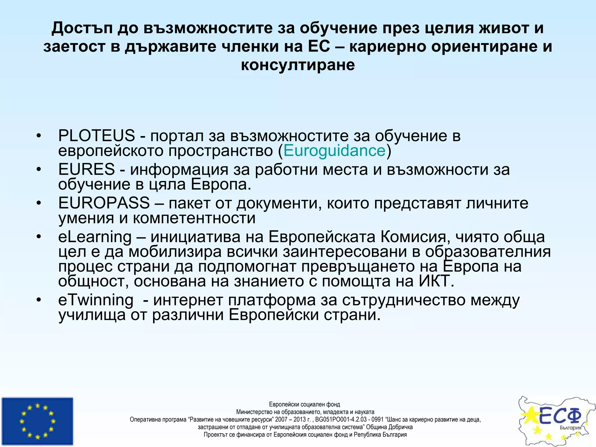 Достъп до възможностите за обучение през целия живот  и заетост  в държавите членки на ЕС – кариерно ориентиране и консултиране PLOTEUS  - портал за възможностите за обучение в европейското пространство   ( Euroguidance )  EURES  - информация за работни места и възможности за обучение в цяла Европа.  EUROPASS  – пакет от документи, които представят личните умения и компетентности eLearning  –  инициатива на Европейската Комисия, чиято обща цел е да мобилизира всички заинтересовани в образователния процес страни да подпомогнат превръщането на Европа на общност, основана на знанието с помощта на ИКТ.  eTwinning   -  ин тернет платформа за сътрудничество между училища от различни Европейски страни. 