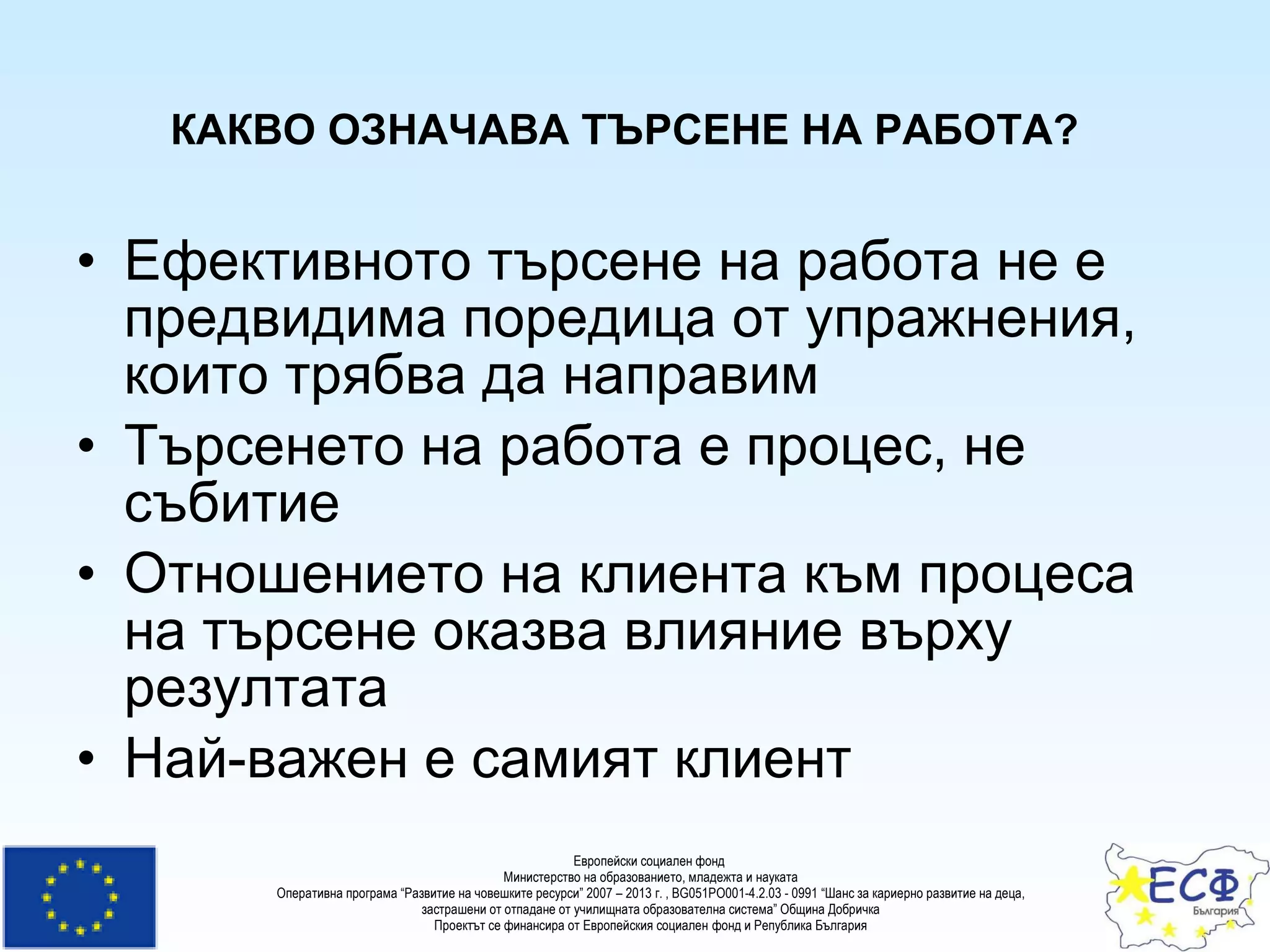 КАКВО ОЗНАЧАВА ТЪРСЕНЕ НА РАБОТА?   Ефективното търсене на работа не е предвидима поредица от упражнения, които трябва да направим   Търсенето на работа е процес, не събитие   Отношението на клиента към процеса на търсене оказва влияние върху резултата   Най-важен е самият клиент   