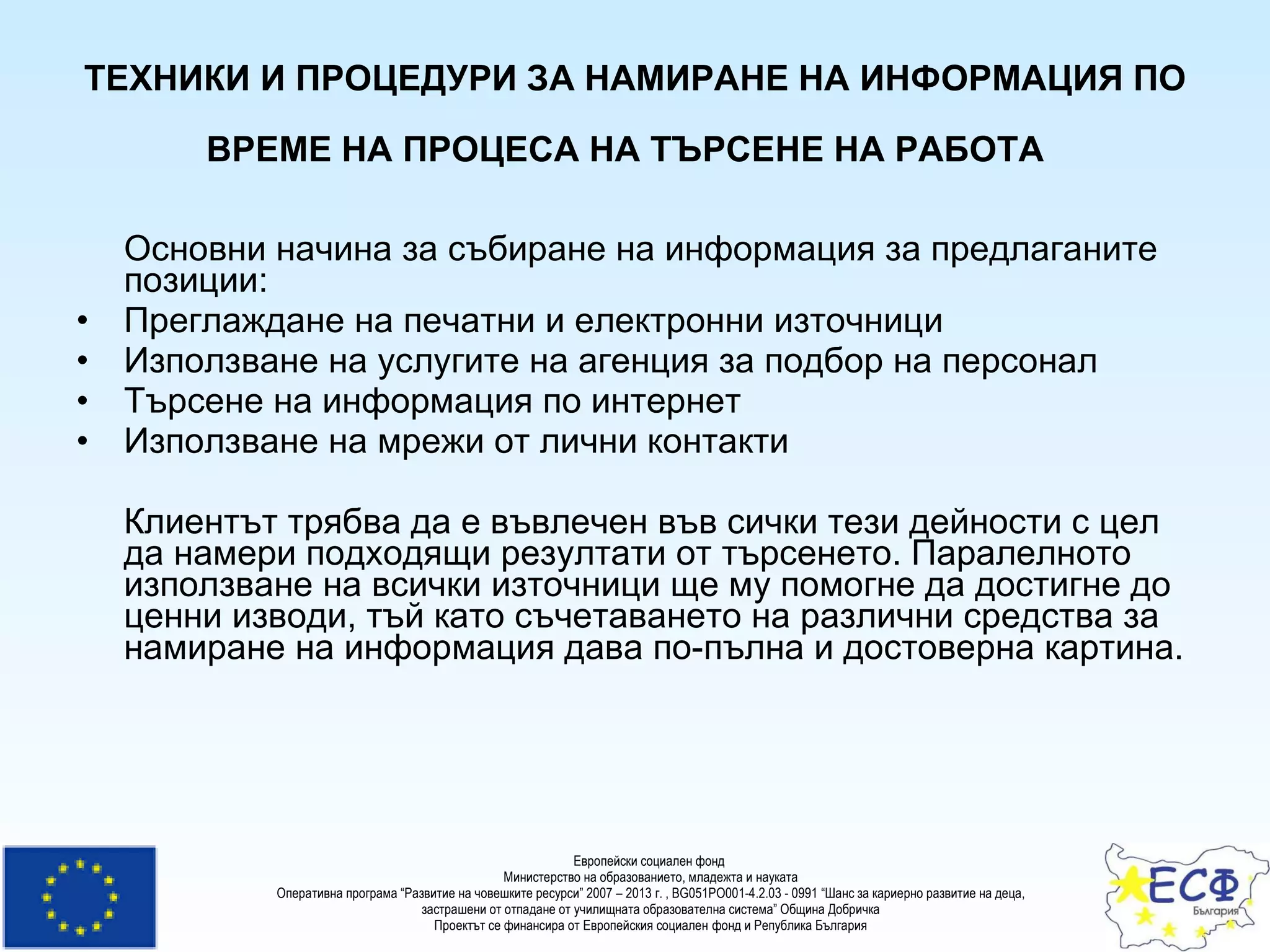 ТЕХНИКИ И ПРОЦЕДУРИ ЗА НАМИРАНЕ НА ИНФОРМАЦИЯ ПО ВРЕМЕ НА ПРОЦЕСА НА ТЪРСЕНЕ НА РАБОТА   Основни начина за събиране на информация за предлаганите позиции:  Преглаждане на печатни и електронни източници  Използване на услугите на агенция за подбор на персонал  Търсене на информация по интернет  Използване на мрежи от лични контакти  Клиентът трябва да е въвлечен във сички тези дейности с цел да намери подходящи резултати от търсенето. Паралелното използване на всички източници ще му помогне да достигне до ценни изводи, тъй като съчетаването на различни средства за намиране на информация дава по-пълна и достоверна картина.   