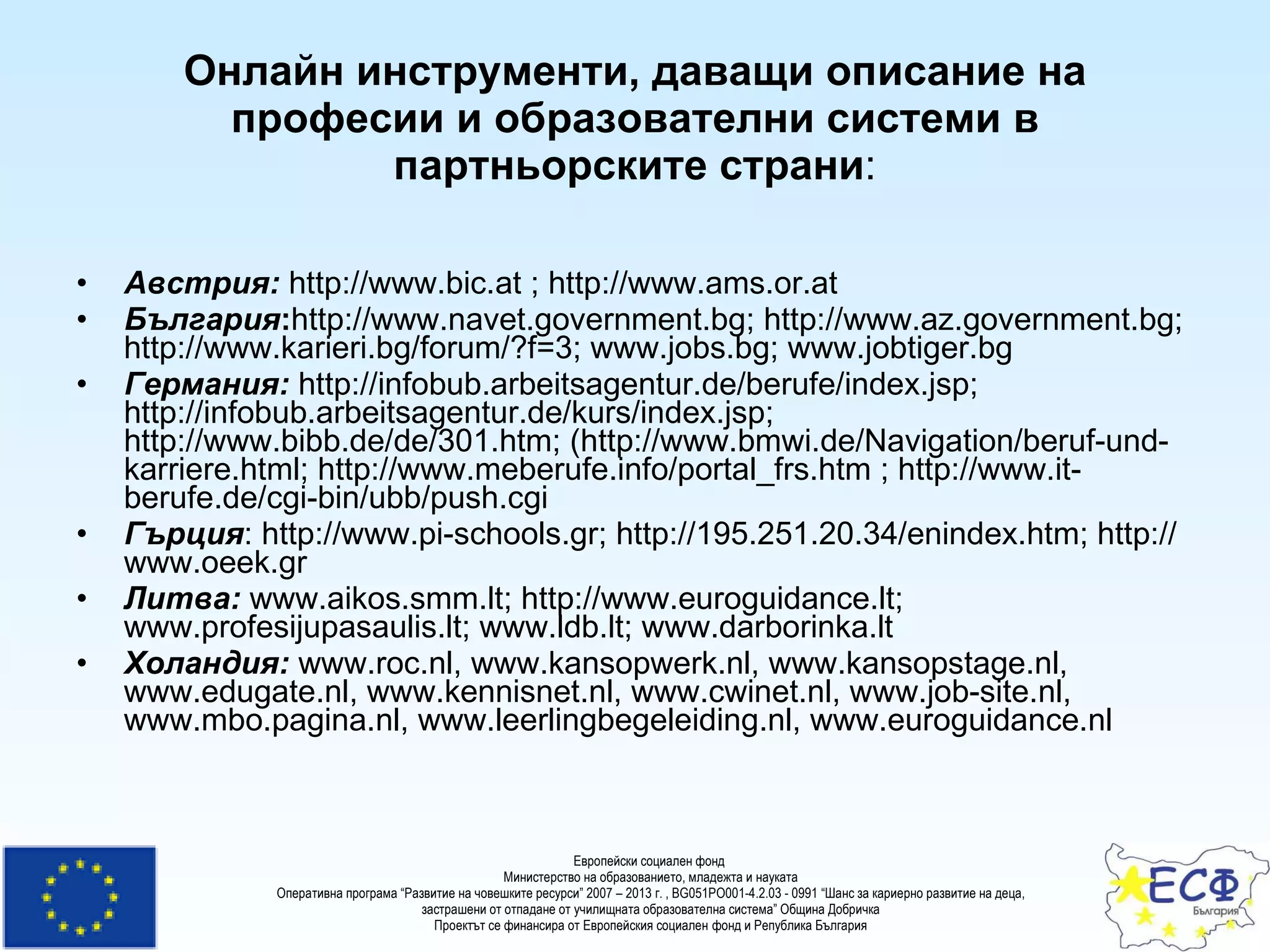 Онлайн инструменти, даващи описание на професии и образователни системи в партньорските страни : Австрия:  http://www.bic.at ; http://www.ams.or.at България : http://www.navet.government.bg; http://www. a z.government.bg; http://www.karieri.bg/forum/?f=3; www.jobs.bg; www.jobtiger.bg Германия:  http://infobub.arbeitsagentur.de/berufe/index.jsp; http://infobub.arbeitsagentur.de/kurs/index.jsp; http://www.bibb.de/de/301.htm; (http://www.bmwi.de/Navigation/beruf-und-karriere.html; http://www.meberufe.info/portal_frs.htm ; http://www.it-berufe.de/cgi-bin/ubb/push.cgi Гърция : http://www.pi-schools.gr; http://195.251.20.34/enindex.htm; http://www.oeek.gr Литва:  www.aikos.smm.lt; http://www.euroguidance.lt; www.profesijupasaulis.lt; www.ldb.lt; www.darborinka.lt Холандия:  www.roc.nl, www.kansopwerk.nl, www.kansopstage.nl, www.edugate.nl, www.kennisnet.nl, www.cwinet.nl, www.job-site.nl, www.mbo.pagina.nl, www.leerlingbegeleiding.nl, www.euroguidance.nl 