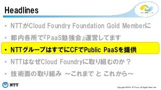 Headlines 
• NTTがCloud Foundry Foundation Gold Memberに 
• 都内各所で『PaaS勉強会』運営してます 
• NTTグループはすでにCFでPublic PaaSを提供 
• NTTはなぜCloud Foundryに取り組むのか？ 
• 技術面の取り組み ～これまで と これから～ 
Copyright©2014 
NTT 
corp. 
All 
Rights 
Reserved. 
 