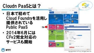 Copyright©2014 
NTT 
corp. 
All 
Rights 
Reserved. 
Cloudn PaaSとは？ 
• 日本で初めて 
Cloud Foundryを活用し 
提供されている 
Public PaaS 
ｺﾚ 
• 2014年6月には 
CFv2完全対応の 
サービスも開始 
 