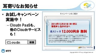 Copyright©2014 
NTT 
corp. 
All 
Rights 
Reserved. 
耳寄りなお知らせ 
キャンペーンのご紹介 
最大3 ヶ月 
※本サービスのお申し込みを完了した月を含め、3カ月ご利用可能です。 
※キャンペーン適用は1ユーザー様につき、1 回限りとさせていただきます。 
※1 2 ,0 0 0円(税別)を超過した利用分については通常料金がかかります。 
※日々のご利用状況の概算金額はW eb上でご確認いただけます。 
※C lo u d n のすべてのサービスをご利用可能です。 
• お試しキャンペーン 
実施中！ 
– Cloudn PaaSも、 
他のCloudnサービス 
も！ 
Cloudn検索 
 
