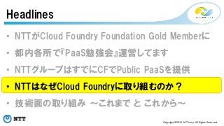 Headlines 
• NTTがCloud Foundry Foundation Gold Memberに 
• 都内各所で『PaaS勉強会』運営してます 
• NTTグループはすでにCFでPublic PaaSを提供 
• NTTはなぜCloud Foundryに取り組むのか？ 
• 技術面の取り組み ～これまで と これから～ 
Copyright©2014 
NTT 
corp. 
All 
Rights 
Reserved. 
 