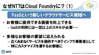 なぜNTTはCloud Foundryに？(1) 
PaaSという新しいクラウドサービス領域へ 
Copyright©2014 
NTT 
corp. 
All 
Rights 
Reserved. 
• お客様に提供できる価値を向上できる 
– IaaSの利用には一定以上のスキルが必要・・・ 
• 多様なお客様の要望に応えられる 
– 広くあまねくサービスを提供すべきITインフラ事業者として 
– 特にカスタマイズを要するお客様に 
 