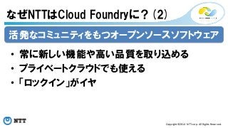 なぜNTTはCloud Foundryに？(2) 
活発なコミュニティをもつオープンソースソフトウェア 
• 常に新しい機能や高い品質を取り込める 
• プライベートクラウドでも使える 
• 「ロックイン」がイヤ 
Copyright©2014 
NTT 
corp. 
All 
Rights 
Reserved. 
 