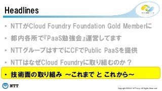 Headlines 
• NTTがCloud Foundry Foundation Gold Memberに 
• 都内各所で『PaaS勉強会』運営してます 
• NTTグループはすでにCFでPublic PaaSを提供 
• NTTはなぜCloud Foundryに取り組むのか？ 
• 技術面の取り組み ～これまで と これから～ 
Copyright©2014 
NTT 
corp. 
All 
Rights 
Reserved. 
 