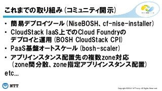 • 簡易デプロイツール(NiseBOSH、cf-nise-installer) 
• CloudStack IaaS上でのCloud Foundryの 
デプロイと運用(BOSH CloudStack CPI) 
• PaaS基盤オートスケール(bosh-scaler) 
• アプリインスタンス配置先の複数zone対応 
(zone間分散、zone指定アプリインスタンス配置) 
etc... 
Copyright©2014 
NTT 
corp. 
All 
Rights 
Reserved. 
これまでの取り組み(コミュニティ開示) 
 