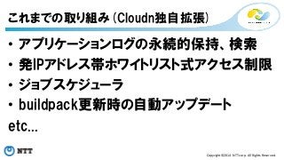 これまでの取り組み(Cloudn独自拡張) 
• アプリケーションログの永続的保持、検索 
• 発IPアドレス帯ホワイトリスト式アクセス制限 
• ジョブスケジューラ 
• buildpack更新時の自動アップデート 
etc... 
Copyright©2014 
NTT 
corp. 
All 
Rights 
Reserved. 
 