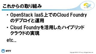 • OpenStack IaaS上でのCloud Foundry 
のデプロイと運用 
• Cloud Foundryを活用したハイブリッド 
クラウドの実現 
etc... 
Copyright©2014 
NTT 
corp. 
All 
Rights 
Reserved. 
これからの取り組み 
 