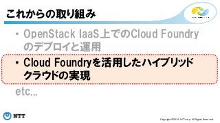 • OpenStack IaaS上でのCloud Foundry 
のデプロイと運用 
• Cloud Foundryを活用したハイブリッド 
クラウドの実現 
etc... 
Copyright©2014 
NTT 
corp. 
All 
Rights 
Reserved. 
これからの取り組み 
 
