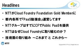 Headlines 
• NTTがCloud Foundry Foundation Gold Memberに 
• 都内各所で『PaaS勉強会』運営してます 
• NTTグループはすでにCFでPublic PaaSを提供 
• NTTはなぜCloud Foundryに取り組むのか？ 
• 技術面の取り組み ～これまで と これから～ 
Copyright©2014 
NTT 
corp. 
All 
Rights 
Reserved. 
 