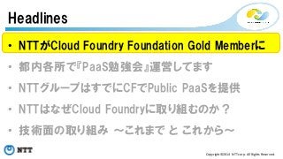 Headlines 
• NTTがCloud Foundry Foundation Gold Memberに 
• 都内各所で『PaaS勉強会』運営してます 
• NTTグループはすでにCFでPublic PaaSを提供 
• NTTはなぜCloud Foundryに取り組むのか？ 
• 技術面の取り組み ～これまで と これから～ 
Copyright©2014 
NTT 
corp. 
All 
Rights 
Reserved. 
 