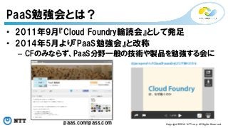 • 2011年9月『Cloud Foundry輪読会』として発足 
• 2014年5月より『PaaS勉強会』と改称 
– CFのみならず、PaaS分野一般の技術や製品を勉強する会に 
Copyright©2014 
NTT 
corp. 
All 
Rights 
Reserved. 
PaaS勉強会とは？ 
paas.connpass.com 
 