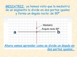 MEDIATRIZ: ya hemos visto que la mediatriz
de un segmento lo divide en dos partes iguales
y forma un ángulo recto: de 90º
Ahora vamos aprender como se divide un ángulo en
dos partes iguales…
 