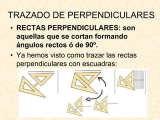 TRAZADO DE PERPENDICULARES
• RECTAS PERPENDICULARES: son
aquellas que se cortan formando
ángulos rectos ó de 90º.
• Ya hemos visto como trazar las rectas
perpendiculares con escuadras:
 