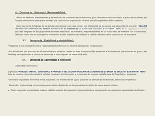 5.2. Destreza de : Liderazgo Y Responsabilidad : 
• Utilizar las destrezas interpersonales y de resolución de problemas para influenciar y guiar a los demás hacia una meta, el grupo de estudiantes por 
Proyecto debe asumir roles que le permitan una capacidad de organización eficiente para el cumplimiento de los objetivos. 
• Hacer uso de las fortalezas de los demás para alcanzar una meta común. Los intetgrantes de los grupos que desarrollan el proyecto “ANALISIS 
URBANO Y DIAGNOSTICO DEL SECTOR CHOCLINO-EN EL DISTRITO DE LA BANDA DE SHILCAYO- SAN MARTIN - PERU ” “, se organizan de manera 
que cada integrante de los grupos tendrán tareas específicas, asume roles y responsabilidades en un mundo real, se entrevista con la comunidad , 
participan como líder en un programa, promociona su idea y objetivo para mejorar la calidad y eficiencia en la obtención de los resultados . 
5.3. Destreza de : Flexibilidad y adaptabilidad : 
• Adaptarse a una variedad de roles y responsabilidades dentro de un clima de participación y colaboración. 
• Los estudiantes que participan en el aprendizaje por proyectos, deben de tener la capacidad de adaptarse a las decisiones que se toman en grupo y ser 
flexibles y participativos en el cambio de decisiones si estas mejoran las metas de la tarea. 
5.4. Destrezas de : aprendizaje e innovación 
- Creatividad e innovación ; 
El proyecto “ANALISIS URBANO, DIAGNOSTICO Y PROPUESTA DEL SECTOR CHOCLINO-EN EL DISTRITO DE LA BANDA DE SHILCAYO- SAN MARTIN - PERU” 
debe ser creativo e innovador desde la actividad búsqueda de información y de recursos del proyecto hasta la etapa de Diagnóstico y propuesta. 
• Demostrar originalidad e inventiva en las propuestas, ver el potencial del lugar y proponer las alternativas de desarrollo, deben ser competitivos. 
• Desarrollar, implementar y comunicarles nuevas ideas a los demás, en las propuestas de diseño del nuevo espacio urbano, 
 Deben responder a necesidades reales, a habilitar espacios de recreación, implementación de equipamiento que responda a necesidades identificadas. 
 