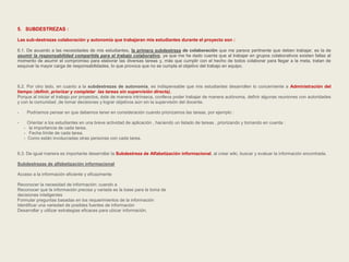 5. SUBDESTREZAS : 
Las sub-destrezas colaboración y autonomía que trabajaran mis estudiantes durante el proyecto son : 
6.1. De acuerdo a las necesidades de mis estudiantes, la primera subdestreza de colaboración que me parece pertinente que deben trabajar, es la de 
asumir la responsabilidad compartida para el trabajo colaborativo, ya que me he dado cuenta que al trabajar en grupos colaborativos existen fallas al 
momento de asumir el compromiso para elaborar las diversas tareas y, más que cumplir con el hecho de todos colaborar para llegar a la meta, tratan de 
esquivar la mayor carga de responsabilidades, lo que provoca que no se cumpla el objetivo del trabajo en equipo. 
6.2. Por otro lado, en cuanto a la subdestrezas de autonomía, es indispensable que mis estudiantes desarrollen lo concerniente a Administración del 
tiempo (definir, priorizar y completar las tareas sin supervisión directa), 
Porque al iniciar el trabajo por proyectos, éste de manera intrínseca, conlleva poder trabajar de manera autónoma, definir algunas reuniones con autoridades 
y con la comunidad ,de tomar decisiones y lograr objetivos aún sin la supervisión del docente. 
- Podríamos pensar en que debemos tener en consideración cuando priorizamos las tareas, por ejemplo : 
- Orientar a los estudiantes en una breve actividad de aplicación , haciendo un listado de tareas , priorizando y tomando en cuenta : 
- la importancia de cada tarea. 
- Fecha límite de cada tarea. 
- Como están involucradas otras personas con cada tarea. 
6.3. De igual manera es importante desarrollar la Subdestreza de Alfabetización informacional, al crear wiki, buscar y evaluar la información encontrada. 
Subdestrezas de alfabetización informacional 
Acceso a la información eficiente y eficazmente 
Reconocer la necesidad de información: cuando a 
Reconocer que la información precisa y variada es la base para la toma de 
decisiones inteligentes 
Formular preguntas basadas en los requerimientos de la información 
Identificar una variedad de posibles fuentes de información 
Desarrollar y utilizar estrategias eficaces para ubicar información. 
 