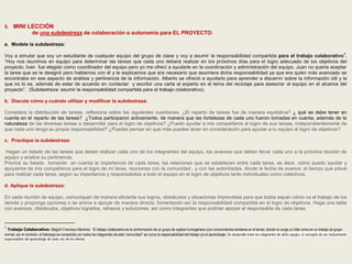 5. MINI LECCIÓN 
de una subdestreza de colaboración o autonomía para EL PROYECTO: 
a. Modele la subdestreza: 
Voy a simular que soy un estudiante de cualquier equipo del grupo de clase y voy a asumir la responsabilidad compartida para el trabajo colaborativo1. 
“Hoy nos reunimos en equipo para determinar las tareas que cada uno deberá realizar en los próximos días para el logro adecuado de los objetivos del 
proyecto. Ivan fue elegido como coordinador del equipo pero yo me ofrecí a ayudarle en la coordinación y administración del equipo. Juan no quería aceptar 
la tarea que se le designó pero hablamos con él y le explicamos que era necesario que asumiera dicha responsabilidad ya que era quien más avanzado se 
encontraba en ese aspecto de análisis y pertinencia de la información. Alberto se ofreció a ayudarlo para aprender a discernir sobre la información útil y la 
que no lo es, además de estar de acuerdo en contactar y escribir una carta al experto en el tema del reciclaje para asesorar al equipo en el alcance del 
proyecto”. (Subdestreza: asumir la responsabilidad compartida para el trabajo colaborativo). 
b. Discuta cómo y cuándo utilizar y modificar la subdestreza: 
Considera la distribución de tareas, reflexiona sobre las siguientes cuestiones. ¿El reparto de tareas fue de manera equitativa? ¿ qué se debe tener en 
cuenta en el reparto de las tareas? ¿Todos participaron activamente, de manera que las fortalezas de cada uno fueron tomadas en cuenta, además de la 
naturaleza de las diversas tareas a desarrollar para el logro de objetivos? ¿Puedo ayudar a mis compañeros al logro de sus tareas, independientemente de 
que cada uno tenga su propia responsabilidad? ¿Puedes pensar en qué más puedes tener en consideración para ayudar a tu equipo al logro de objetivos?. 
c. Practique la subdestreza: 
Hagan un listado de las tareas que deben realizar cada uno de los integrantes del equipo, los avances que deben llevar cada uno a la próxima reunión de 
equipo y analice su pertinencia. 
Priorice su listado tomando en cuenta la importancia de cada tarea, las relaciones que se establecen entre cada tarea, es decir, cómo puedo ayudar y 
apoyarme de mis compañeros para el logro de mi tarea, reuniones con la comunidad , y con las autoridades .Anote la fecha de avance, el tiempo que prevé 
para realizar cada tarea, según su importancia y responsabilice a todo el equipo en el logro de objetivos tanto individuales como colectivos. 
d. Aplique la subdestreza: 
En cada reunión de equipo, comuniquen de manera eficiente sus logros, obstáculos y situaciones imprevistas para que todos sepan cómo va el trabajo de los 
demás y proponga opciones o se anime a apoyar de manera directa, fomentando así la responsabilidad compartida en el logro de objetivos. Haga una tabla 
con avances, obstáculos, objetivos logrados, retrasos y soluciones, así como integrantes que podrían apoyar al responsable de cada tarea. 
1 Trabajo Colaborativo: Según Francisco Martínez:” El trabajo colaborativo es la conformación de un grupo de sujetos homogéneos (con conocimientos similares en el tema), donde no surge un líder como en un trabajo de grupo 
normal, por el contrario, el liderazgo es compartido por todos los integrantes de esta “comunidad” así como la responsabilidad del trabajo y/o el aprendizaje. Se desarrolla entre los integrantes de dicho equipo, el concepto de ser mutuamente 
responsables del aprendizaje de cada uno de los demás. 
 