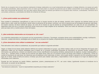 Dentro de un proyecto como el que estamos realizando el trabajo colaborativo es un eje fundamental para asegurar un trabajo eficiente y en equipo por parte 
de nuestros estudiantes, debe proponerse como un motor que hará andar un conjunto de personas que se deben comprometer con el trabajo realizado, no 
debe venir únicamente del docente, sino que debe radicar desde todos los actores que laboran en el proyecto esto involucra a estudiantes, miembros de la 
comunidad, profesores y autoridades del distrito de la Banda de Shilcayo. 
1. ¿Cómo podrá modelar esa subdestreza? 
Para modelar la subdestreza, ejemplificaría un caso en el que un equipo reunido en plan de trabajo, decidiría cómo organizar las distintas tareas que se 
deben llevar a cabo, quién las coordinara, decidir sobre la secuencia de las tareas ( priorizar), así como la persona que se encargará de ejecutar cada tarea, 
de mostrar avances, de llevar material de apoyo, así como de la manera en que los demás se corresponsabilizan con cada uno de sus compañeros, no 
dejándolos solos sino por el contrario ofreciendo ayuda mutua para el logro tangible de los resultados. Haría una matriz de valoración y la daría a cada uno 
para que sepa cómo y cuándo actuar a favor del equipo. 
2. ¿Qué contenidos relacionados con el proyecto va Ud. a usar? 
Los contenidos relacionados con el proyecto son los concernientes a Ciencias y Tecnología, conceptos claves como sustentabilidad, reciclaje, reutilización, 
reducción, cuidado del entorno, estrategias para el diseño de un proyecto de muebles, emprendimiento de empresas sustentables, etc. 
3. ¿Cómo demostrará cómo utilizar la subdestreza 1 con ese contenido? 
Para demostrar cómo utilizar la subdestreza, les propondré que realicen la siguiente actividad: 
Hagan un listado de las tareas (estas deberán definirse de manera colaborativa en grupo) que deben realizar cada uno de los integrantes del equipo para 
determinar cuáles son las mejores estrategias para el diseño de un proyecto sustentable (búsqueda de información en diversas fuentes, análisis de la 
información y su pertinencia, contacto con expertos sobre el tema, identificación de proyectos similares, planteamiento de objetivos, recabar material gráfico y 
visual, etc.). También harán un listado de los avances que deben llevar cada uno a la próxima reunión de equipo para analizar su pertinencia. Tomen en 
cuenta la importancia de cada tarea, las relaciones que se establecen entre cada tarea, es decir, cómo puedo ayudar y apoyarme de mis compañeros para el 
logro de mi tarea, anote la fecha de avance, el tiempo que prevé para realizar cada tarea y responsabilice a todo el equipo en el logro de objetivos tanto 
individuales como colectivos. 
Durante las mini lecciones se usarán folletos, papelones, pizarra, presentaciones en P.P., así como vídeos. Igualmente durante el monitoreo de la 
información, la revisión de las bitácoras 
1 Sub destreza de colaboración: “asumir la responsabilidad compartida para el trabajo colaborativo” 
 