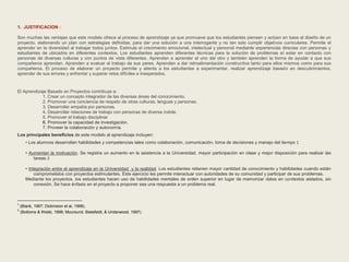 1. JUSTIFICACION : 
Son muchas las ventajas que este modelo ofrece al proceso de aprendizaje ya que promueve que los estudiantes piensen y actúen en base al diseño de un 
proyecto, elaborando un plan con estrategias definidas, para dar una solución a una interrogante y no tan solo cumplir objetivos curriculares. Permite el 
aprender en la diversidad al trabajar todos juntos. Estimula el crecimiento emocional, intelectual y personal mediante experiencias directas con personas y 
estudiantes de ubicados en diferentes contextos. Los estudiantes aprenden diferentes técnicas para la solución de problemas al estar en contacto con 
personas de diversas culturas y con puntos de vista diferentes. Aprenden a aprender el uno del otro y también aprenden la forma de ayudar a que sus 
compañeros aprendan. Aprenden a evaluar el trabajo de sus pares. Aprenden a dar retroalimentación constructiva tanto para ellos mismos como para sus 
compañeros. El proceso de elaborar un proyecto permite y alienta a los estudiantes a experimentar, realizar aprendizaje basado en descubrimientos, 
aprender de sus errores y enfrentar y superar retos difíciles e inesperados. 
El Aprendizaje Basado en Proyectos contribuye a: 
1. Crear un concepto integrador de las diversas áreas del conocimiento. 
2. Promover una conciencia de respeto de otras culturas, lenguas y personas. 
3. Desarrollar empatía por personas. 
4. Desarrollar relaciones de trabajo con personas de diversa índole. 
5. Promover el trabajo disciplinar 
6. Promover la capacidad de investigación. 
7. Proveer la colaboración y autonomía. 
Los principales beneficios de este modelo al aprendizaje incluyen: 
• Los alumnos desarrollan habilidades y competencias tales como colaboración, comunicación, toma de decisiones y manejo del tiempo 1 
• Aumentan la motivación. Se registra un aumento en la asistencia a la Universidad, mayor participación en clase y mejor disposición para realizar las 
tareas 2 
• Integración entre el aprendizaje en la Universidad y la realidad. Los estudiantes retienen mayor cantidad de conocimiento y habilidades cuando están 
comprometidos con proyectos estimulantes. Este ejercicio les permite interactuar con autoridades de su comunidad y participar de sus problemas. 
Mediante los proyectos, los estudiantes hacen uso de habilidades mentales de orden superior en lugar de memorizar datos en contextos aislados, sin 
conexión. Se hace énfasis en el proyecto a proponer sea una respuesta a un problema real. 
1 (Blank, 1997; Dickinsion et al, 1998). 
2 (Bottoms & Webb, 1998; Moursund, Bielefeldt, & Underwood, 1997). 
 