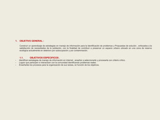1. OBJETIVO GENERAL : 
Construir un aprendizaje de estrategias en manejo de información para la identificación de problemas y Propuestas de solución , enfocados a la 
satisfacción de necesidades de la población, con la finalidad de contribuir a preservar un espacio urbano ubicado en una zona de reserva 
ecológica actualmente en deterioro por subocupación y por contaminación. 
1.1. OBJETIVOS ESPECIFICOS . 
- Identificar estrategias de manejo de información en internet , enseñar a seleccionarla y procesarla con criterio crítico. 
- Lograr que participen e interactúen con la comunidad identificando problemas reales . 
- Enseñarles los procesos para la organización de sus tareas, en función de los objetivos. 
 