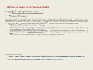 1. DESTREZAS DEL SIGLO XXI QUE SE APLICARIAN AL PROYECTO. 
Destrezas del Siglo XXI que quiero abordar en el proyecto1 son : 
1.1. Destrezas de : información, medios y tecnología 
Alfabetización informacional 
Acceder a la información de manera eficiente y efectiva, evaluándola de manera crítica y competente, utilizándola con precisión y creatividad para el asunto o 
problema actual, una la información y la adapta a su medio y entorno, en este caso el ámbito del proyecto es una zona de asentamientos humanos con de 
viviendas precarias ubicados en la ladera de la quebrada Choclino en el distrito Banda de Shilcayo, en la Región de San Mart in, zona de selva del Perú. 
Para ello tienen que recurrir a las fuentes oficiales de información distrital (PDU)2 , y concertar reuniones con sus autoridades y comunidad. 
Alfabetización en ICT (Información, Comunicaciones y Tecnología) 
• Utilizar apropiadamente la tecnología digital, herramientas de comunicación y/o las redes para acceder, administrar, integrar, evaluar y crear 
información para poder actuar en una economía del conocimiento. 
Los integrantes de los grupos, se designan las tareas de forma equitativa e integran información usando las redes sociales, correo electrónico, para 
el intercambio de información e integración de la información para las presentaciones grupales, que se realizan los Lunes y Jueves de cada 
semana. 
• Utilizar la tecnología como una herramienta para investigar, organizar, evaluar y comunicar información 
1 Proyecto : “Analisis Urbano Y Propuesta De Intervencion Del Sector Choclino-En El Distrito De La Banda De Shilcayo- San Martin - Peru ” 
2 PDU : PLAN DE DESARROLLO URBANO DE LOS NUCLEOS URBANOS (Morales-Tarapoto-La Banda de Shilcayo) 
 