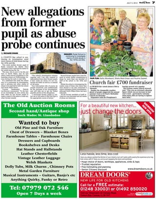 7

JULY 5, 2012

New allegations
from former
pupil as abuse
probe continues
By RICHARD EVANS

INQUIRY: Rydal School is
continuing to investigate
claims of child abuse in
the 1970s and 80s.

A COLWYN Bay school is continuing its investigation amid
more claims of child abuse during
the 1970s and 80s.

This week another former pupil of
Rydal contacted the Weekly News
claiming to have reported the matter to
the school during the 70s.
The man, who is now in his 50s and
lives in North Wales, says he and
others made several complaints to the
boarding school on Pwllycrochan Avenue during the early to mid 1970s.
In a statement this week the school
says it is continuing its investigation
and is advising any other claims of
abuse to be reported to both the school
and North Wales Police.
Current
headmaster
Patrick
Lee-Browne commented: “To the best
of my knowledge no new action has
been taken by any former pupils to
make a report to the police or seek any
other formal remedy
.

“The school’s investigation remains
ongoing, and I can only respond to
information from other former pupils
if they make me aware of it by contacting me either as well as, or instead
of, the press.
“
Any information will, of course, be
treated sensitively and confidentially
for the purposes of my investigation,
and will help me to get the fullest
possible picture of the allegations.
“I encourage former pupils to contact me or the police if they feel that is
the appropriate course of action.”

Several former pupils have come forward in recent weeks complaining of
abuse by more than one member of
staff at the school in the 1970s and
80s.
Whilst the school is investigating the
matter, none of those who claim they
were abused or say they witnessed it
wish to instigate a police investigation,
although North Wales Police has been
informed.
All the former members of staff accused are now deceased and all claims
of abuse are historical.

The Old Auction Rooms
Second hand/Antique shop
back Madoc St. Llandudno

FAIR FUN: Kathy Woodward, Sheila West-Green and Pauline Gaskell.

Church fair £700 fundraiser

A CHURCH fair raised almost £700 in
Abergele.
Despite the changeable weather,
plenty of people supported the annual
summer event at St Paul’s Methodist
Church on Saturday
.
Organisers said the Ploughman’s

lunches proved very popular.
Pat Preston, senior church steward,
said: “This was an extremely pleasing
figure which was an increase on last
year’s total – particularly welcome
when many folk are having to tighten
their belts.”

For a beautiful new kitchen...

just change the doors

SH
NO OW
W RO
OP OM
EN

Wanted to buy

Old Pine and Oak Furniture
Chest of Drawers – Blanket Boxes
Farmhouse Tables – Farmhouse Chairs
Dressers and Cupboards
Bookshelves and Desks
Hat Stands and Hallstands
Leather Chesterﬁelds
Vintage Leather Luggage
Welsh Blankets
Dolly Tubs, Milk Churns , Chimney Pots
Metal Garden Furniture
Musical Instruments – Guitars, Banjo’s etc
Anything Quirky, Funky or Retro

Tel: 07979 072 546
Open 7 Days a week

Less hassle, less time, less cost
Have you always wanted the kitchen of your dreams, but can’t quite justify paying the expensive price tag
that comes with it? Now you can by just swapping the doors and worktops.

• Huge choice of doors, worktops, appliances, sinks & taps
• Trusted reputation
• Free Estimating and planning
www.dreamdoors.co.uk
• Senior Citizens Discount

Call for a FREE estimate:

01248 330031 or 01492 850020
Visit our Showroom: 22 Conway Road,
Colwyn Bay, Conway, LL29 7HT

View our
credentials at

 