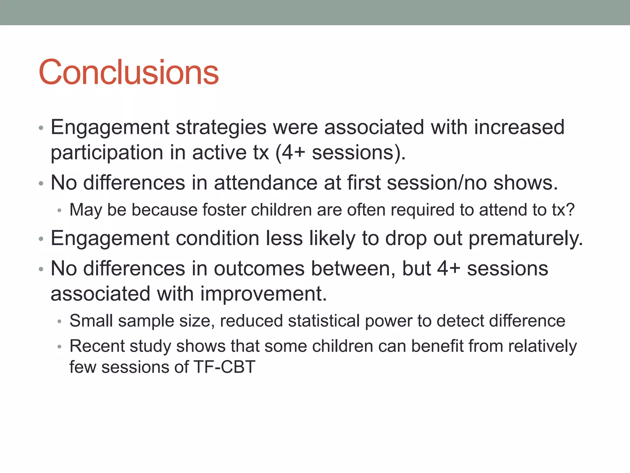 Conclusions
• Engagement strategies were associated with increased
participation in active tx (4+ sessions).
• No differences in attendance at first session/no shows.
• May be because foster children are often required to attend to tx?
• Engagement condition less likely to drop out prematurely.
• No differences in outcomes between, but 4+ sessions
associated with improvement.
• Small sample size, reduced statistical power to detect difference
• Recent study shows that some children can benefit from relatively
few sessions of TF-CBT
 
